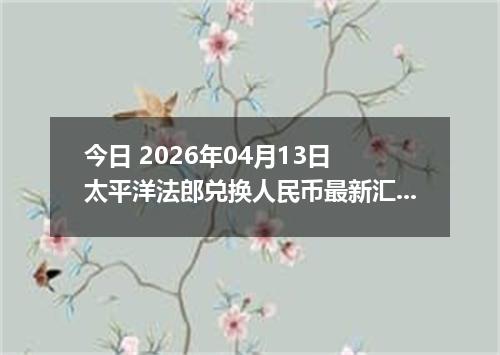 今日 2026年04月13日 太平洋法郎兑换人民币最新汇率行情
