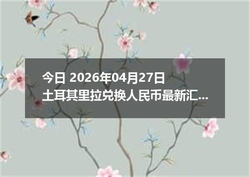 今日 2026年04月27日 土耳其里拉兑换人民币最新汇率行情