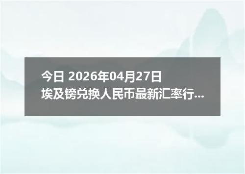 今日 2026年04月27日 埃及镑兑换人民币最新汇率行情