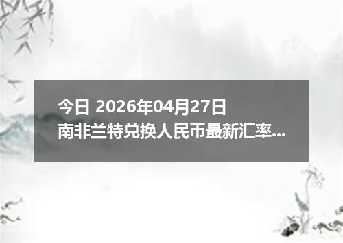 今日 2026年04月27日 南非兰特兑换人民币最新汇率行情