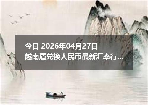 今日 2026年04月27日 越南盾兑换人民币最新汇率行情