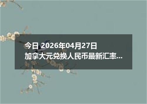 今日 2026年04月27日 加拿大元兑换人民币最新汇率行情