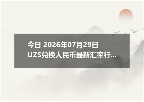今日 2026年07月29日 UZS兑换人民币最新汇率行情