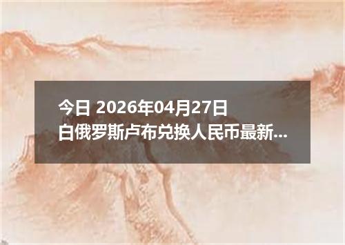 今日 2026年04月27日 白俄罗斯卢布兑换人民币最新汇率行情