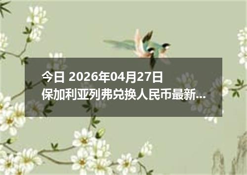 今日 2026年04月27日 保加利亚列弗兑换人民币最新汇率行情