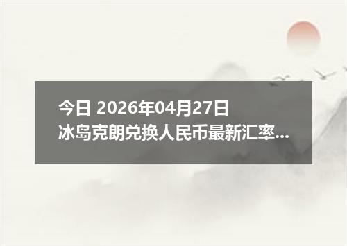 今日 2026年04月27日 冰岛克朗兑换人民币最新汇率行情