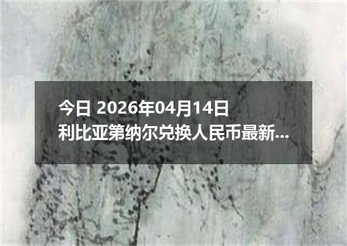 今日 2026年04月14日 利比亚第纳尔兑换人民币最新汇率行情