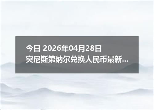 今日 2026年04月28日 突尼斯第纳尔兑换人民币最新汇率行情