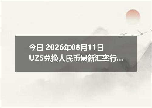 今日 2026年08月11日 UZS兑换人民币最新汇率行情