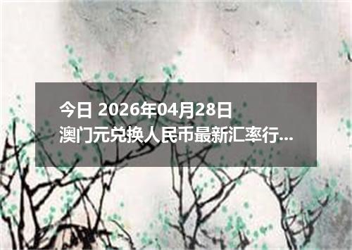 今日 2026年04月28日 澳门元兑换人民币最新汇率行情