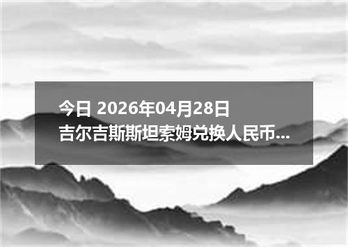 今日 2026年04月28日 吉尔吉斯斯坦索姆兑换人民币最新汇率行情