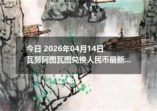 今日 2026年04月14日 瓦努阿图瓦图兑换人民币最新汇率行情