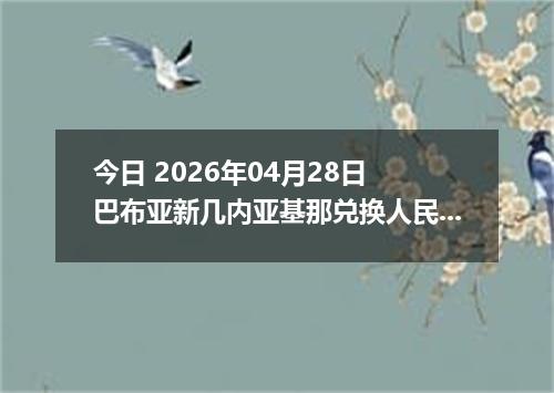 今日 2026年04月28日 巴布亚新几内亚基那兑换人民币最新汇率行情