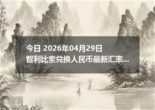 今日 2026年04月29日 智利比索兑换人民币最新汇率行情