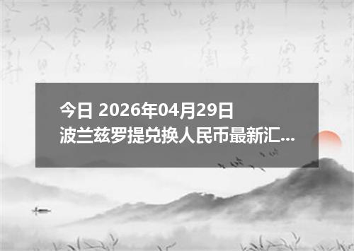 今日 2026年04月29日 波兰兹罗提兑换人民币最新汇率行情
