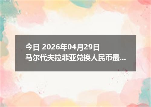 今日 2026年04月29日 马尔代夫拉菲亚兑换人民币最新汇率行情