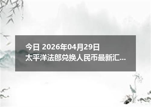 今日 2026年04月29日 太平洋法郎兑换人民币最新汇率行情