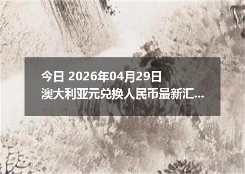 今日 2026年04月29日 澳大利亚元兑换人民币最新汇率行情