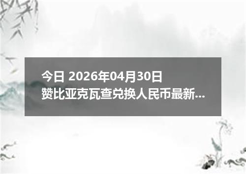 今日 2026年04月30日 赞比亚克瓦查兑换人民币最新汇率行情