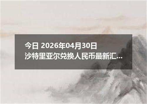 今日 2026年04月30日 沙特里亚尔兑换人民币最新汇率行情
