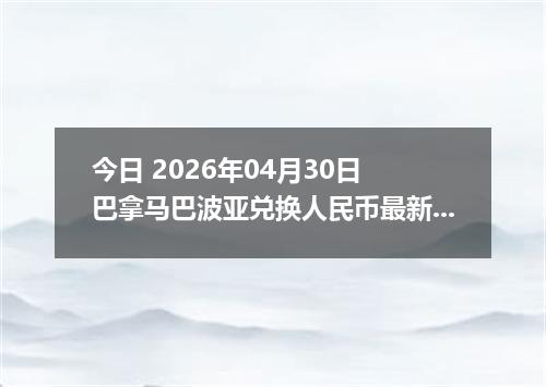今日 2026年04月30日 巴拿马巴波亚兑换人民币最新汇率行情