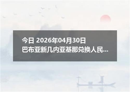 今日 2026年04月30日 巴布亚新几内亚基那兑换人民币最新汇率行情