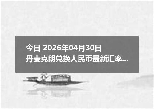 今日 2026年04月30日 丹麦克朗兑换人民币最新汇率行情