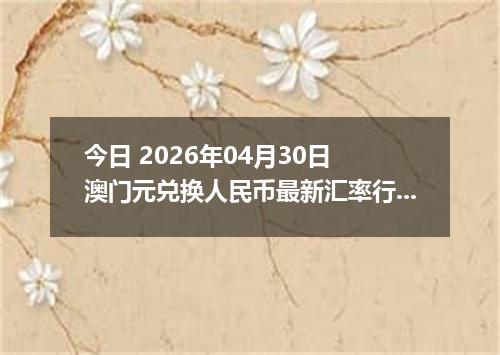 今日 2026年04月30日 澳门元兑换人民币最新汇率行情