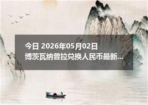 今日 2026年05月02日 博茨瓦纳普拉兑换人民币最新汇率行情