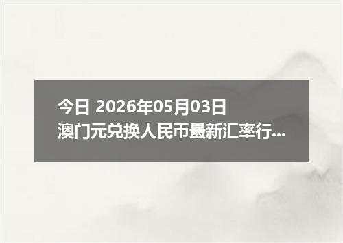 今日 2026年05月03日 澳门元兑换人民币最新汇率行情