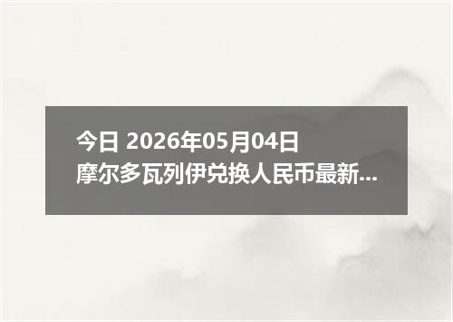 今日 2026年05月04日 摩尔多瓦列伊兑换人民币最新汇率行情