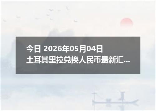 今日 2026年05月04日 土耳其里拉兑换人民币最新汇率行情