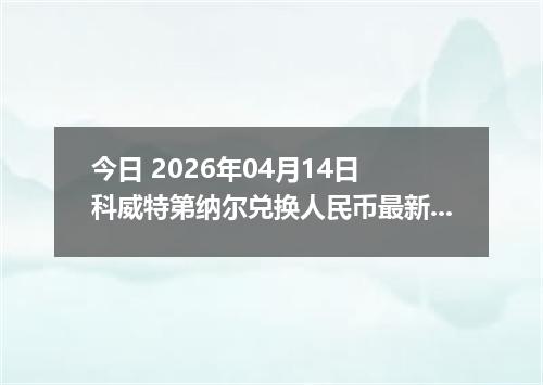今日 2026年04月14日 科威特第纳尔兑换人民币最新汇率行情