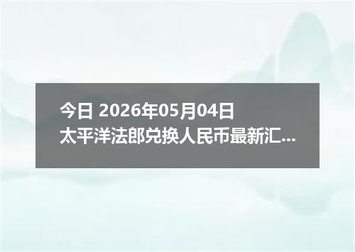 今日 2026年05月04日 太平洋法郎兑换人民币最新汇率行情