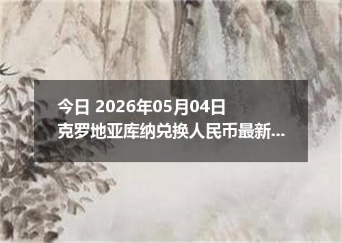 今日 2026年05月04日 克罗地亚库纳兑换人民币最新汇率行情
