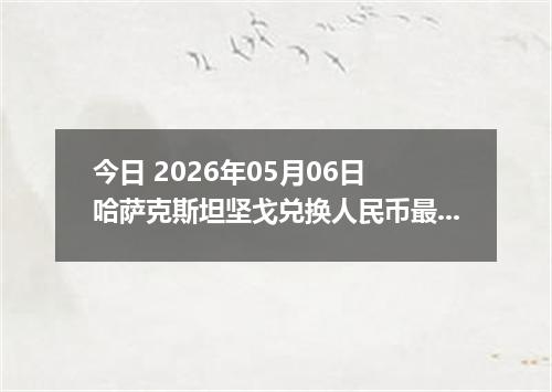 今日 2026年05月06日 哈萨克斯坦坚戈兑换人民币最新汇率行情
