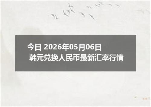 今日 2026年05月06日 韩元兑换人民币最新汇率行情
