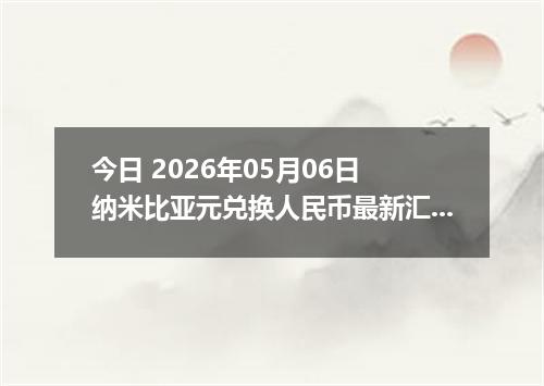 今日 2026年05月06日 纳米比亚元兑换人民币最新汇率行情