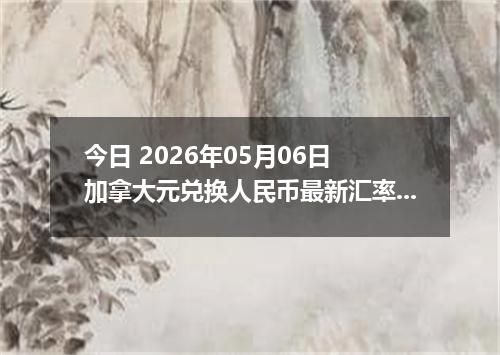 今日 2026年05月06日 加拿大元兑换人民币最新汇率行情