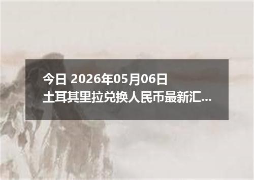 今日 2026年05月06日 土耳其里拉兑换人民币最新汇率行情