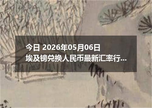 今日 2026年05月06日 埃及镑兑换人民币最新汇率行情