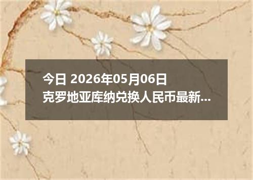 今日 2026年05月06日 克罗地亚库纳兑换人民币最新汇率行情