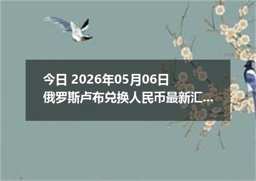 今日 2026年05月06日 俄罗斯卢布兑换人民币最新汇率行情