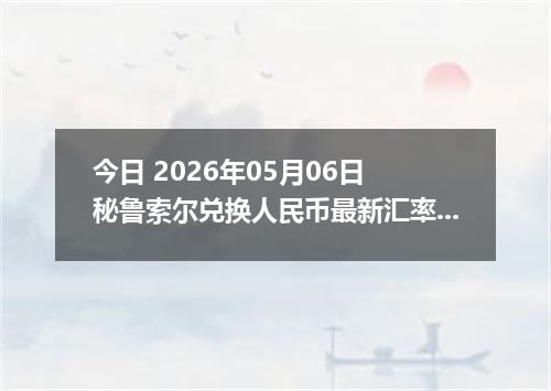 今日 2026年05月06日 秘鲁索尔兑换人民币最新汇率行情