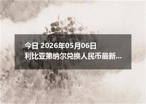 今日 2026年05月06日 利比亚第纳尔兑换人民币最新汇率行情