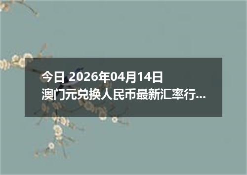 今日 2026年04月14日 澳门元兑换人民币最新汇率行情
