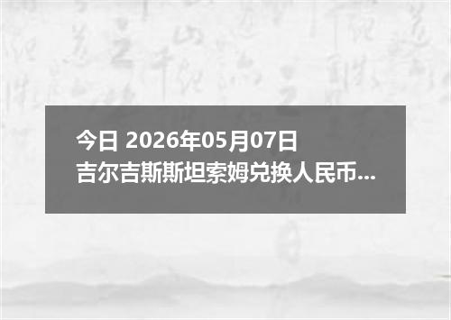 今日 2026年05月07日 吉尔吉斯斯坦索姆兑换人民币最新汇率行情