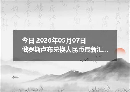 今日 2026年05月07日 俄罗斯卢布兑换人民币最新汇率行情