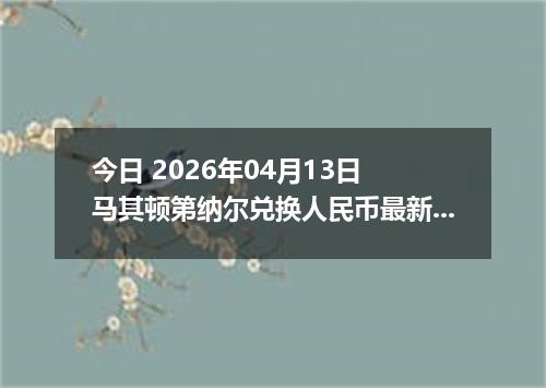 今日 2026年04月13日 马其顿第纳尔兑换人民币最新汇率行情