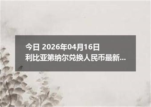 今日 2026年04月16日 利比亚第纳尔兑换人民币最新汇率行情